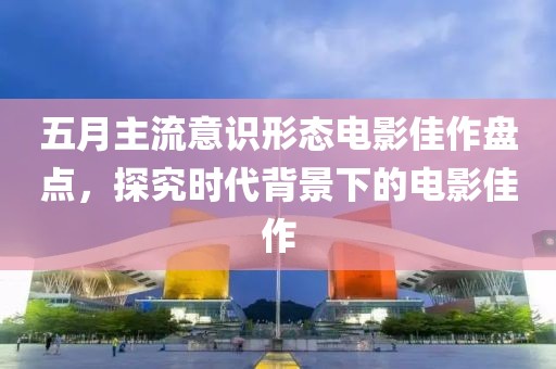 五月主流意识形态电影佳作盘点，探究时代背景下的电影佳作