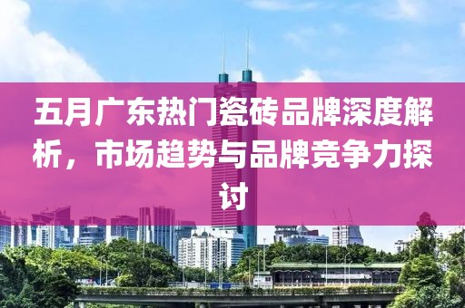 五月广东热门瓷砖品牌深度解析，市场趋势与品牌竞争力探讨