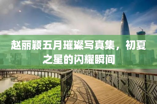 赵丽颖五月璀璨写真集，初夏之星的闪耀瞬间