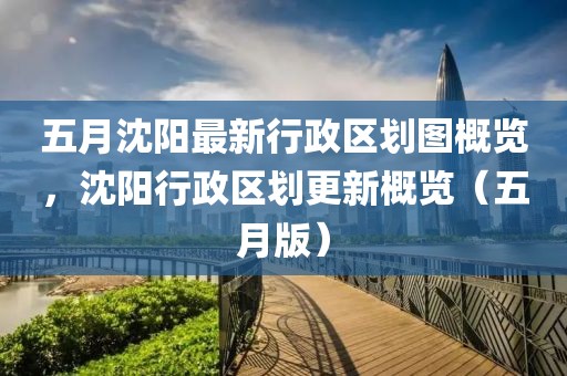 五月沈阳最新行政区划图概览，沈阳行政区划更新概览（五月版）