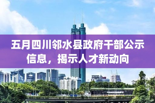 五月四川邻水县政府干部公示信息，揭示人才新动向