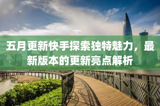 五月更新快手探索独特魅力，最新版本的更新亮点解析