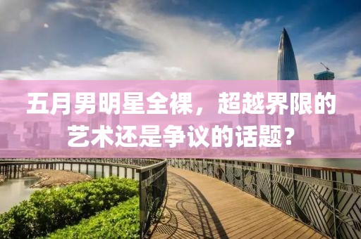 五月男明星全裸，超越界限的艺术还是争议的话题？