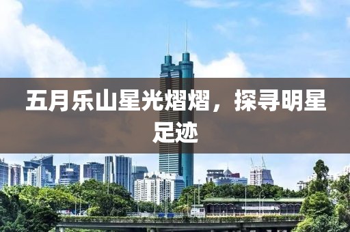 五月乐山星光熠熠，探寻明星足迹