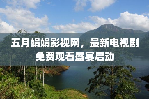 五月娟娟影视网，最新电视剧免费观看盛宴启动