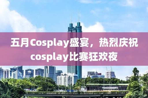 五月Cosplay盛宴，热烈庆祝cosplay比赛狂欢夜