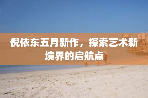 倪依东五月新作，探索艺术新境界的启航点