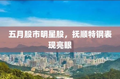 五月股市明星股，抚顺特钢表现亮眼