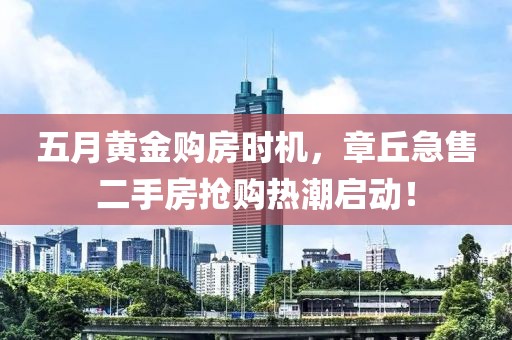五月黄金购房时机，章丘急售二手房抢购热潮启动！