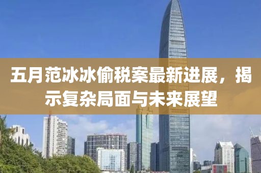 五月范冰冰偷税案最新进展，揭示复杂局面与未来展望