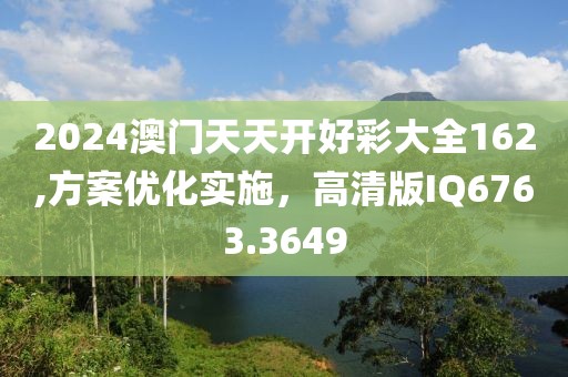 2024澳门天天开好彩大全162,方案优化实施，高清版IQ6763.3649